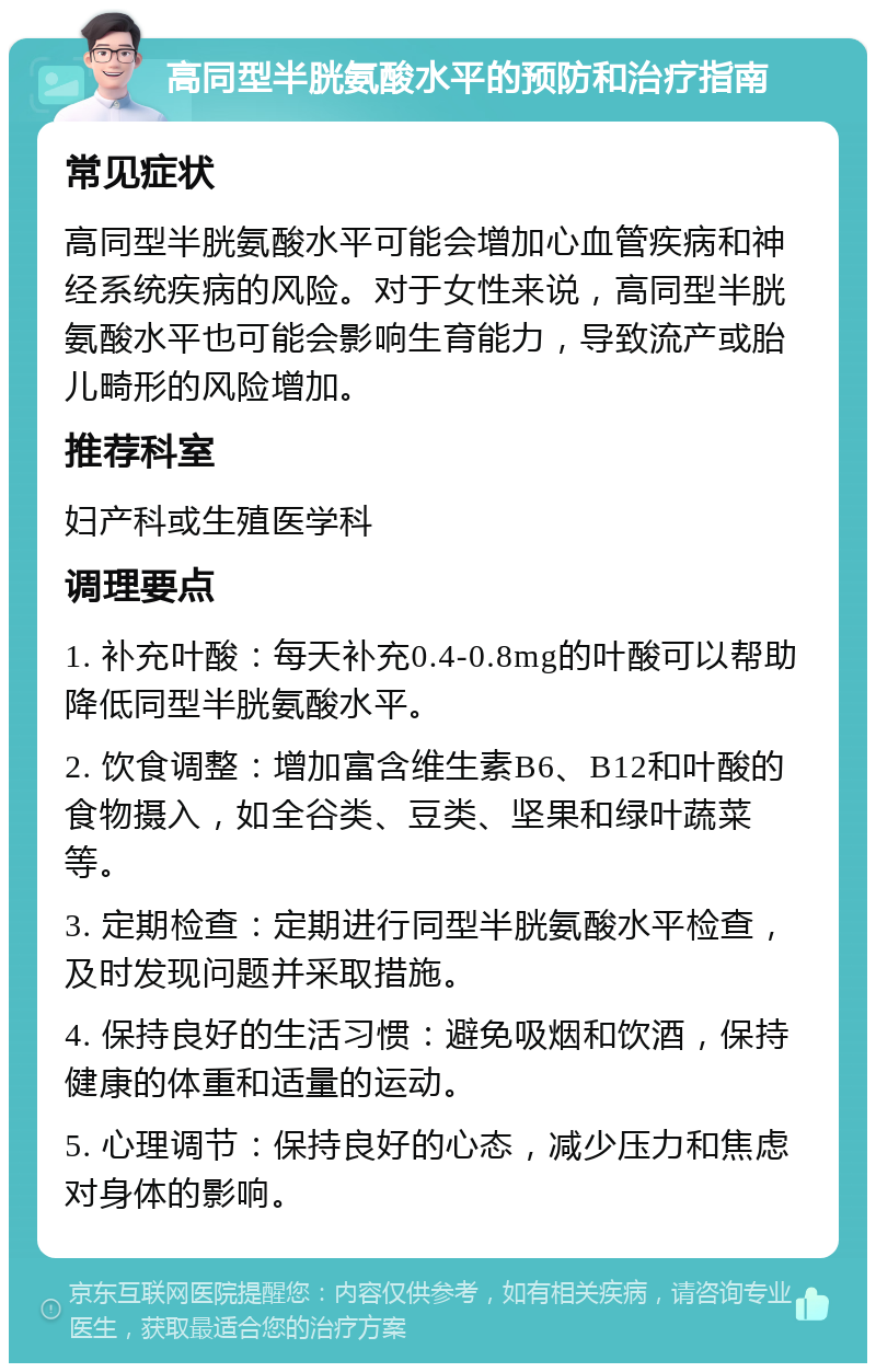 高同型半胱氨酸水平的预防和治疗指南 常见症状 高同型半胱氨酸水平可能会增加心血管疾病和神经系统疾病的风险。对于女性来说，高同型半胱氨酸水平也可能会影响生育能力，导致流产或胎儿畸形的风险增加。 推荐科室 妇产科或生殖医学科 调理要点 1. 补充叶酸：每天补充0.4-0.8mg的叶酸可以帮助降低同型半胱氨酸水平。 2. 饮食调整：增加富含维生素B6、B12和叶酸的食物摄入，如全谷类、豆类、坚果和绿叶蔬菜等。 3. 定期检查：定期进行同型半胱氨酸水平检查，及时发现问题并采取措施。 4. 保持良好的生活习惯：避免吸烟和饮酒，保持健康的体重和适量的运动。 5. 心理调节：保持良好的心态，减少压力和焦虑对身体的影响。