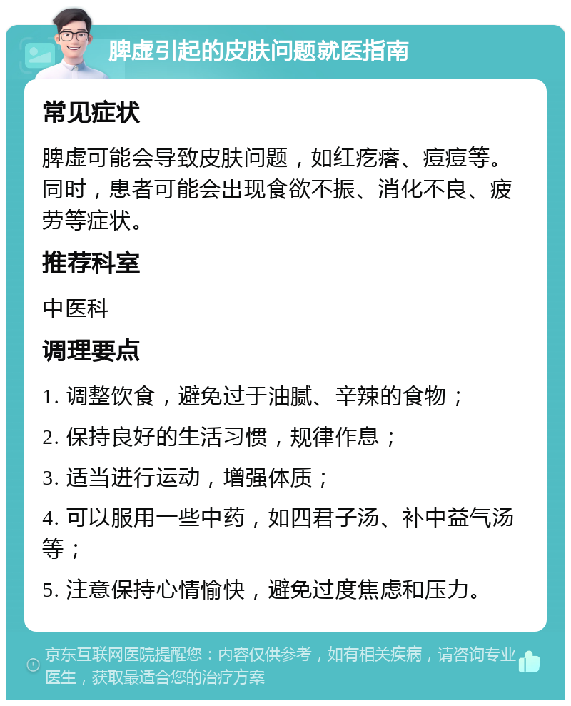 脾虚引起的皮肤问题就医指南 常见症状 脾虚可能会导致皮肤问题，如红疙瘩、痘痘等。同时，患者可能会出现食欲不振、消化不良、疲劳等症状。 推荐科室 中医科 调理要点 1. 调整饮食，避免过于油腻、辛辣的食物； 2. 保持良好的生活习惯，规律作息； 3. 适当进行运动，增强体质； 4. 可以服用一些中药，如四君子汤、补中益气汤等； 5. 注意保持心情愉快，避免过度焦虑和压力。