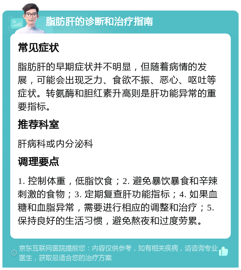 脂肪肝的诊断和治疗指南 常见症状 脂肪肝的早期症状并不明显，但随着病情的发展，可能会出现乏力、食欲不振、恶心、呕吐等症状。转氨酶和胆红素升高则是肝功能异常的重要指标。 推荐科室 肝病科或内分泌科 调理要点 1. 控制体重，低脂饮食；2. 避免暴饮暴食和辛辣刺激的食物；3. 定期复查肝功能指标；4. 如果血糖和血脂异常，需要进行相应的调整和治疗；5. 保持良好的生活习惯，避免熬夜和过度劳累。