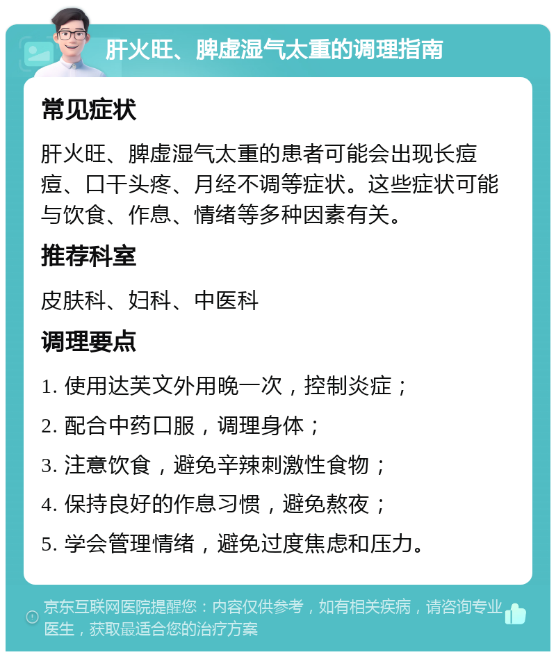 肝火旺、脾虚湿气太重的调理指南 常见症状 肝火旺、脾虚湿气太重的患者可能会出现长痘痘、口干头疼、月经不调等症状。这些症状可能与饮食、作息、情绪等多种因素有关。 推荐科室 皮肤科、妇科、中医科 调理要点 1. 使用达芙文外用晚一次，控制炎症； 2. 配合中药口服，调理身体； 3. 注意饮食，避免辛辣刺激性食物； 4. 保持良好的作息习惯，避免熬夜； 5. 学会管理情绪，避免过度焦虑和压力。