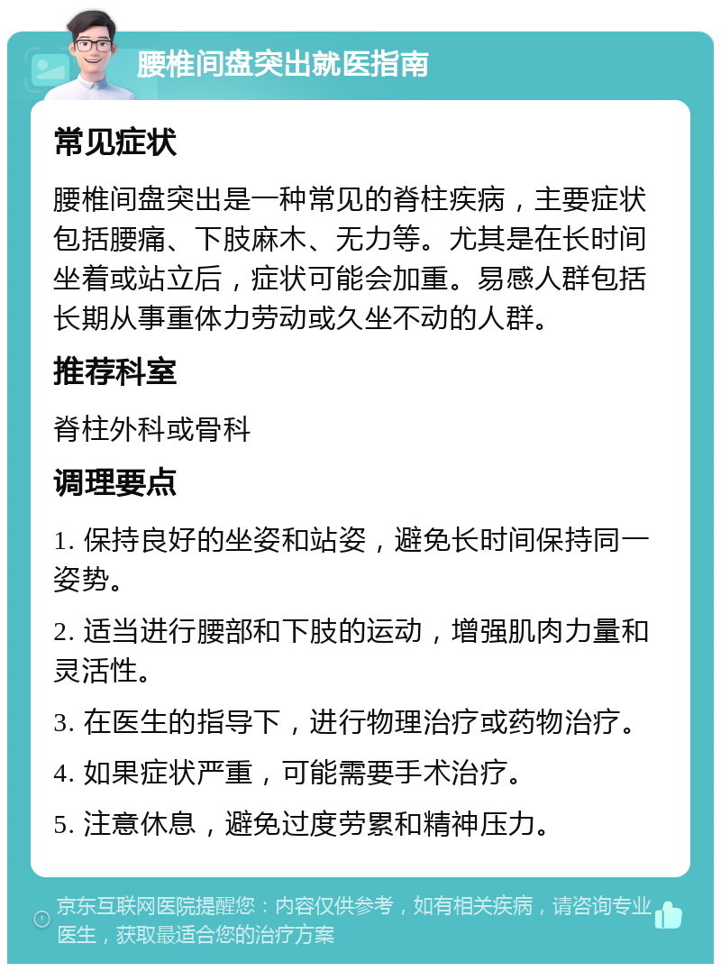 腰椎间盘突出就医指南 常见症状 腰椎间盘突出是一种常见的脊柱疾病，主要症状包括腰痛、下肢麻木、无力等。尤其是在长时间坐着或站立后，症状可能会加重。易感人群包括长期从事重体力劳动或久坐不动的人群。 推荐科室 脊柱外科或骨科 调理要点 1. 保持良好的坐姿和站姿，避免长时间保持同一姿势。 2. 适当进行腰部和下肢的运动，增强肌肉力量和灵活性。 3. 在医生的指导下，进行物理治疗或药物治疗。 4. 如果症状严重，可能需要手术治疗。 5. 注意休息，避免过度劳累和精神压力。