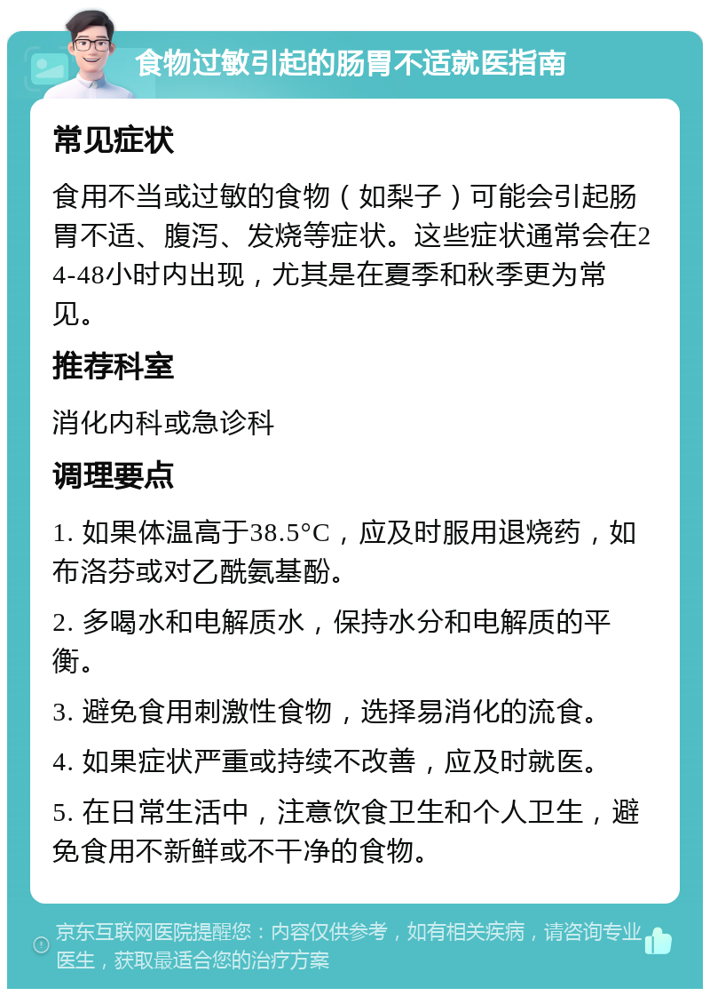 食物过敏引起的肠胃不适就医指南 常见症状 食用不当或过敏的食物（如梨子）可能会引起肠胃不适、腹泻、发烧等症状。这些症状通常会在24-48小时内出现，尤其是在夏季和秋季更为常见。 推荐科室 消化内科或急诊科 调理要点 1. 如果体温高于38.5°C，应及时服用退烧药，如布洛芬或对乙酰氨基酚。 2. 多喝水和电解质水，保持水分和电解质的平衡。 3. 避免食用刺激性食物，选择易消化的流食。 4. 如果症状严重或持续不改善，应及时就医。 5. 在日常生活中，注意饮食卫生和个人卫生，避免食用不新鲜或不干净的食物。