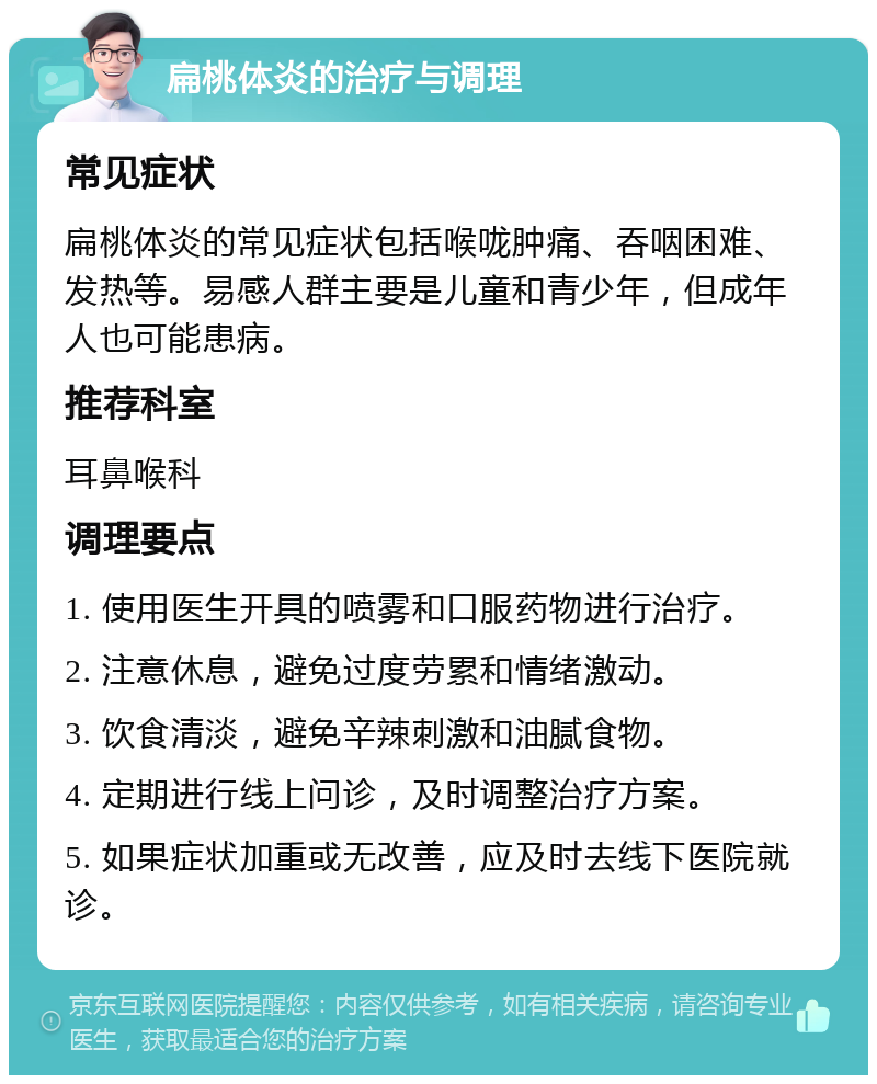 扁桃体炎的治疗与调理 常见症状 扁桃体炎的常见症状包括喉咙肿痛、吞咽困难、发热等。易感人群主要是儿童和青少年，但成年人也可能患病。 推荐科室 耳鼻喉科 调理要点 1. 使用医生开具的喷雾和口服药物进行治疗。 2. 注意休息，避免过度劳累和情绪激动。 3. 饮食清淡，避免辛辣刺激和油腻食物。 4. 定期进行线上问诊，及时调整治疗方案。 5. 如果症状加重或无改善，应及时去线下医院就诊。