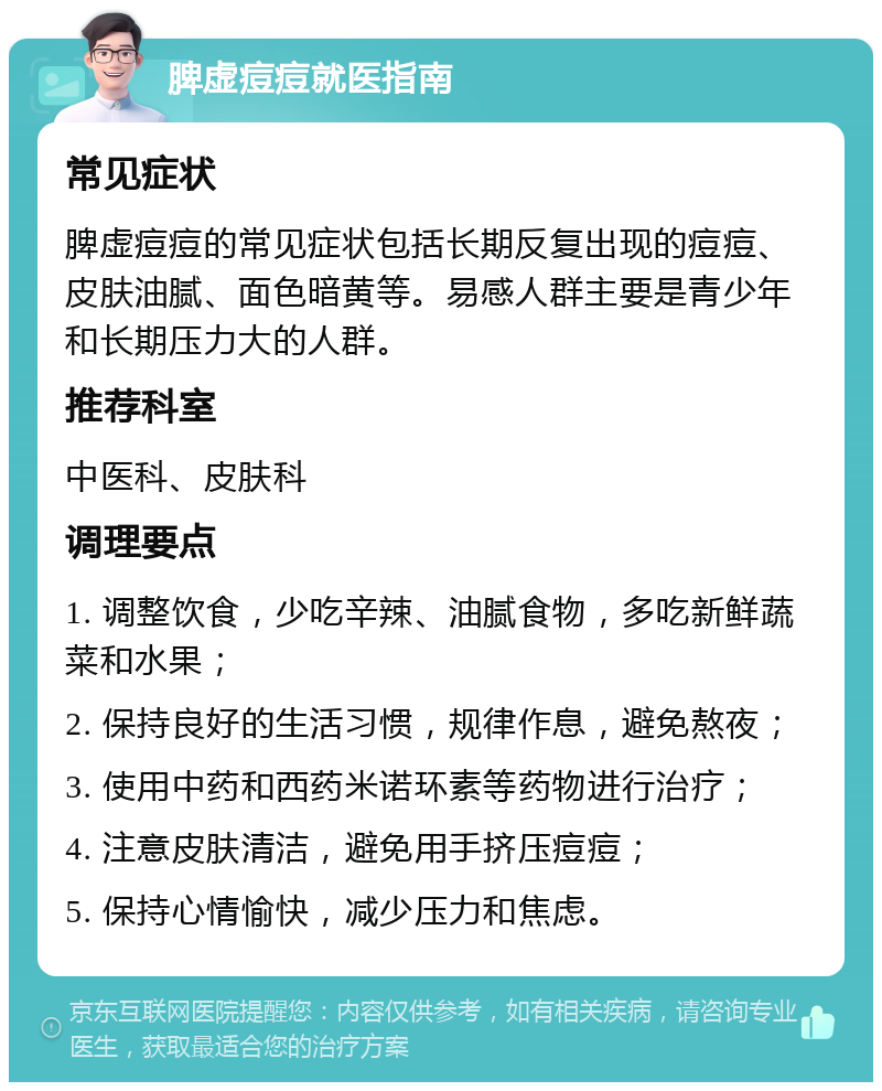 脾虚痘痘就医指南 常见症状 脾虚痘痘的常见症状包括长期反复出现的痘痘、皮肤油腻、面色暗黄等。易感人群主要是青少年和长期压力大的人群。 推荐科室 中医科、皮肤科 调理要点 1. 调整饮食，少吃辛辣、油腻食物，多吃新鲜蔬菜和水果； 2. 保持良好的生活习惯，规律作息，避免熬夜； 3. 使用中药和西药米诺环素等药物进行治疗； 4. 注意皮肤清洁，避免用手挤压痘痘； 5. 保持心情愉快，减少压力和焦虑。