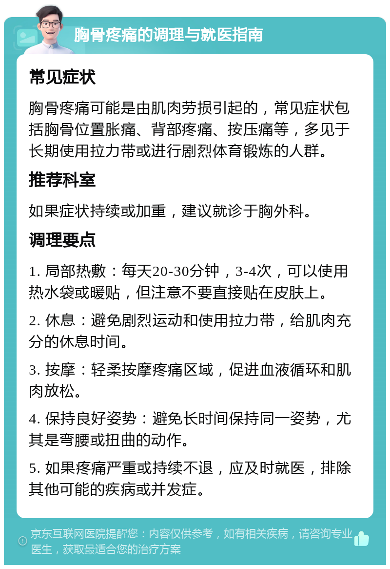 胸骨疼痛的调理与就医指南 常见症状 胸骨疼痛可能是由肌肉劳损引起的，常见症状包括胸骨位置胀痛、背部疼痛、按压痛等，多见于长期使用拉力带或进行剧烈体育锻炼的人群。 推荐科室 如果症状持续或加重，建议就诊于胸外科。 调理要点 1. 局部热敷：每天20-30分钟，3-4次，可以使用热水袋或暖贴，但注意不要直接贴在皮肤上。 2. 休息：避免剧烈运动和使用拉力带，给肌肉充分的休息时间。 3. 按摩：轻柔按摩疼痛区域，促进血液循环和肌肉放松。 4. 保持良好姿势：避免长时间保持同一姿势，尤其是弯腰或扭曲的动作。 5. 如果疼痛严重或持续不退，应及时就医，排除其他可能的疾病或并发症。