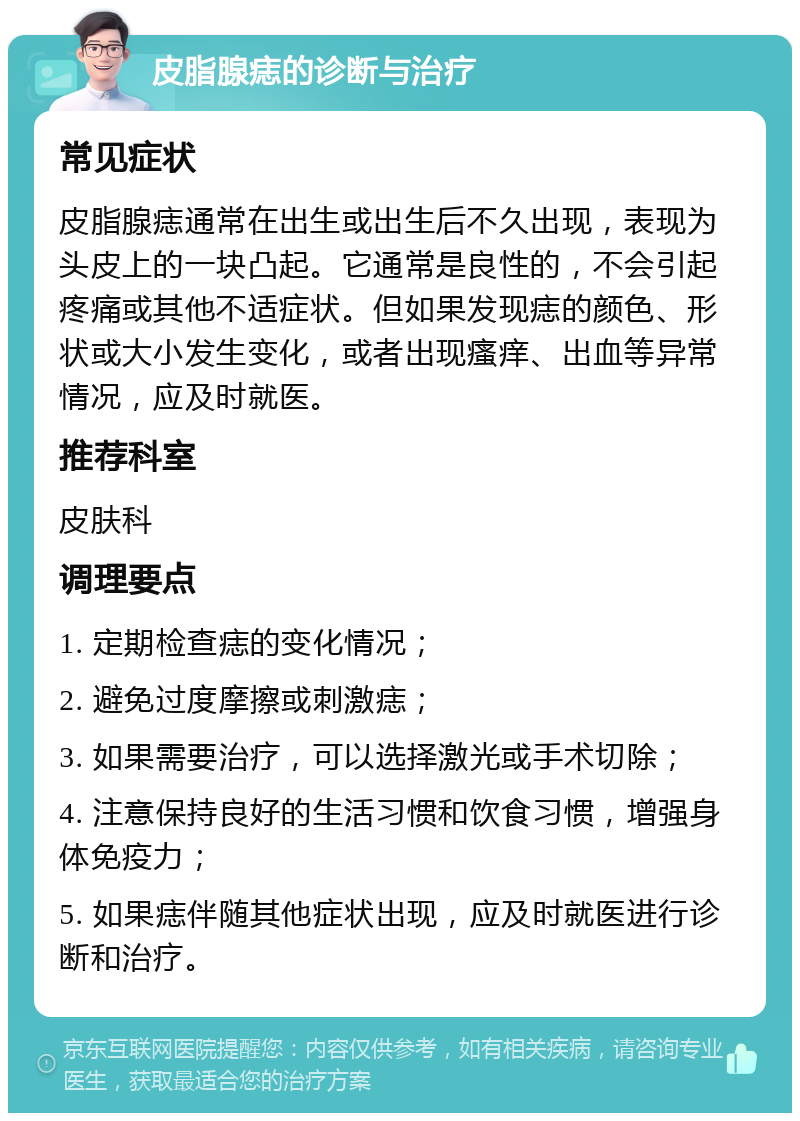 皮脂腺痣的诊断与治疗 常见症状 皮脂腺痣通常在出生或出生后不久出现，表现为头皮上的一块凸起。它通常是良性的，不会引起疼痛或其他不适症状。但如果发现痣的颜色、形状或大小发生变化，或者出现瘙痒、出血等异常情况，应及时就医。 推荐科室 皮肤科 调理要点 1. 定期检查痣的变化情况； 2. 避免过度摩擦或刺激痣； 3. 如果需要治疗，可以选择激光或手术切除； 4. 注意保持良好的生活习惯和饮食习惯，增强身体免疫力； 5. 如果痣伴随其他症状出现，应及时就医进行诊断和治疗。