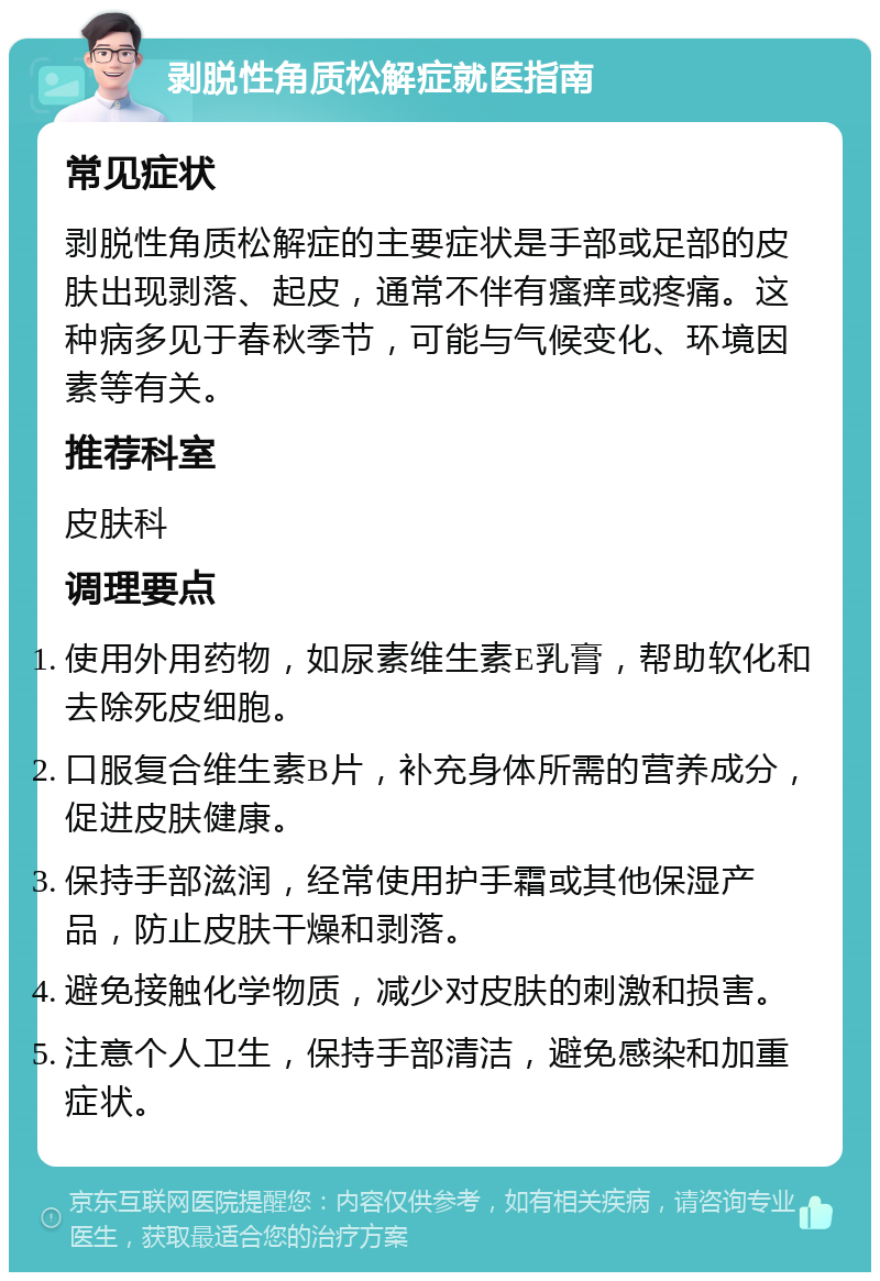 剥脱性角质松解症就医指南 常见症状 剥脱性角质松解症的主要症状是手部或足部的皮肤出现剥落、起皮，通常不伴有瘙痒或疼痛。这种病多见于春秋季节，可能与气候变化、环境因素等有关。 推荐科室 皮肤科 调理要点 使用外用药物，如尿素维生素E乳膏，帮助软化和去除死皮细胞。 口服复合维生素B片，补充身体所需的营养成分，促进皮肤健康。 保持手部滋润，经常使用护手霜或其他保湿产品，防止皮肤干燥和剥落。 避免接触化学物质，减少对皮肤的刺激和损害。 注意个人卫生，保持手部清洁，避免感染和加重症状。