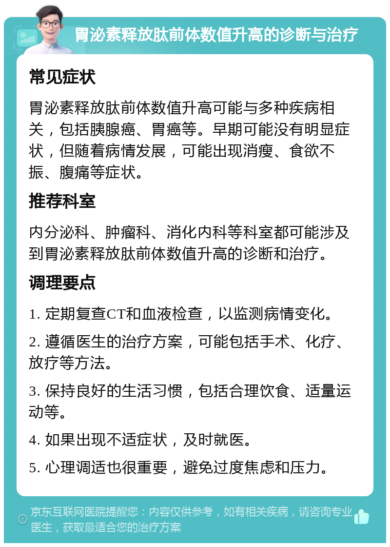 胃泌素释放肽前体数值升高的诊断与治疗 常见症状 胃泌素释放肽前体数值升高可能与多种疾病相关，包括胰腺癌、胃癌等。早期可能没有明显症状，但随着病情发展，可能出现消瘦、食欲不振、腹痛等症状。 推荐科室 内分泌科、肿瘤科、消化内科等科室都可能涉及到胃泌素释放肽前体数值升高的诊断和治疗。 调理要点 1. 定期复查CT和血液检查，以监测病情变化。 2. 遵循医生的治疗方案，可能包括手术、化疗、放疗等方法。 3. 保持良好的生活习惯，包括合理饮食、适量运动等。 4. 如果出现不适症状，及时就医。 5. 心理调适也很重要，避免过度焦虑和压力。