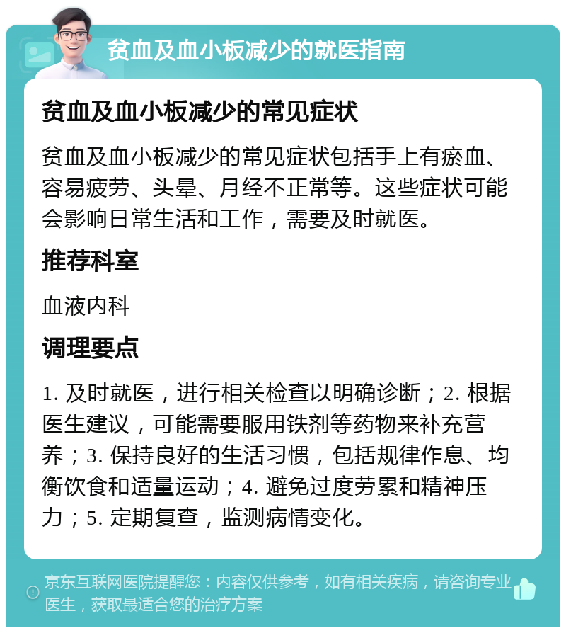 贫血及血小板减少的就医指南 贫血及血小板减少的常见症状 贫血及血小板减少的常见症状包括手上有瘀血、容易疲劳、头晕、月经不正常等。这些症状可能会影响日常生活和工作，需要及时就医。 推荐科室 血液内科 调理要点 1. 及时就医，进行相关检查以明确诊断；2. 根据医生建议，可能需要服用铁剂等药物来补充营养；3. 保持良好的生活习惯，包括规律作息、均衡饮食和适量运动；4. 避免过度劳累和精神压力；5. 定期复查，监测病情变化。