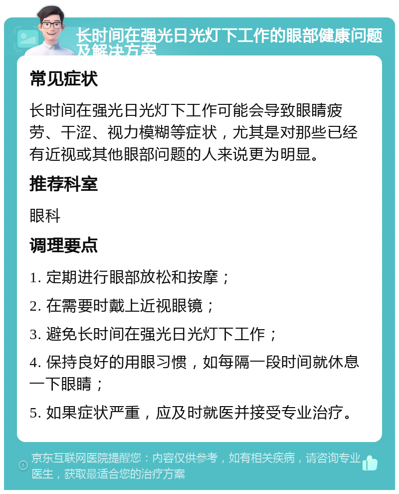 长时间在强光日光灯下工作的眼部健康问题及解决方案 常见症状 长时间在强光日光灯下工作可能会导致眼睛疲劳、干涩、视力模糊等症状，尤其是对那些已经有近视或其他眼部问题的人来说更为明显。 推荐科室 眼科 调理要点 1. 定期进行眼部放松和按摩； 2. 在需要时戴上近视眼镜； 3. 避免长时间在强光日光灯下工作； 4. 保持良好的用眼习惯，如每隔一段时间就休息一下眼睛； 5. 如果症状严重，应及时就医并接受专业治疗。