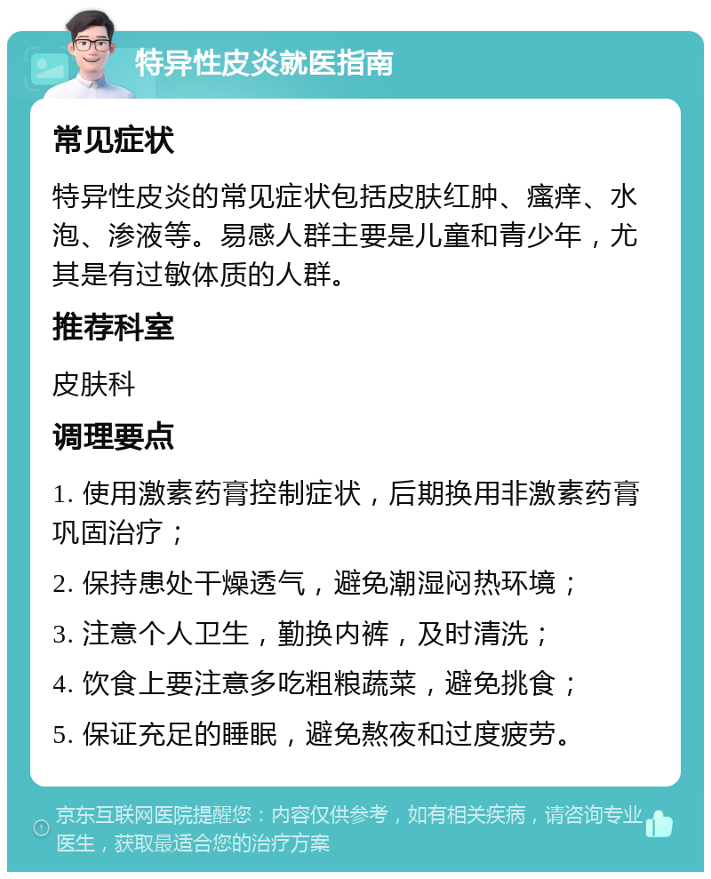 特异性皮炎就医指南 常见症状 特异性皮炎的常见症状包括皮肤红肿、瘙痒、水泡、渗液等。易感人群主要是儿童和青少年，尤其是有过敏体质的人群。 推荐科室 皮肤科 调理要点 1. 使用激素药膏控制症状，后期换用非激素药膏巩固治疗； 2. 保持患处干燥透气，避免潮湿闷热环境； 3. 注意个人卫生，勤换内裤，及时清洗； 4. 饮食上要注意多吃粗粮蔬菜，避免挑食； 5. 保证充足的睡眠，避免熬夜和过度疲劳。