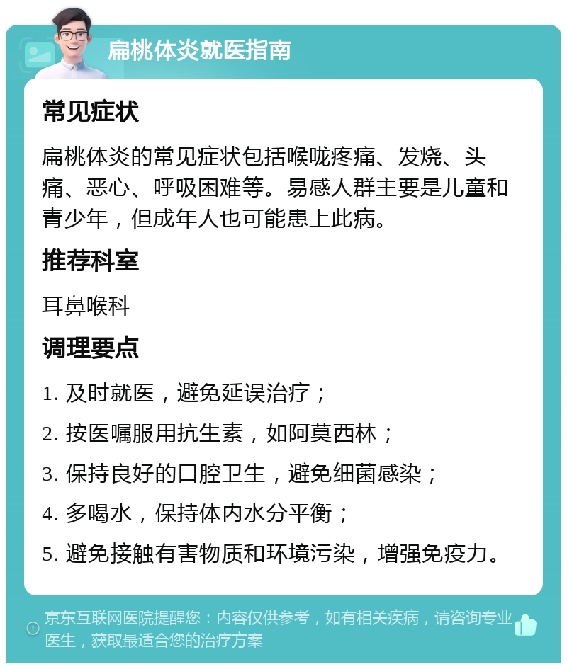 扁桃体炎就医指南 常见症状 扁桃体炎的常见症状包括喉咙疼痛、发烧、头痛、恶心、呼吸困难等。易感人群主要是儿童和青少年，但成年人也可能患上此病。 推荐科室 耳鼻喉科 调理要点 1. 及时就医，避免延误治疗； 2. 按医嘱服用抗生素，如阿莫西林； 3. 保持良好的口腔卫生，避免细菌感染； 4. 多喝水，保持体内水分平衡； 5. 避免接触有害物质和环境污染，增强免疫力。