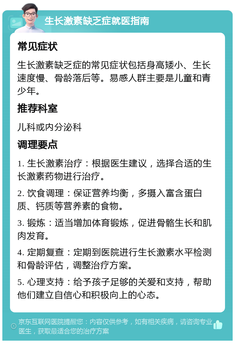 生长激素缺乏症就医指南 常见症状 生长激素缺乏症的常见症状包括身高矮小、生长速度慢、骨龄落后等。易感人群主要是儿童和青少年。 推荐科室 儿科或内分泌科 调理要点 1. 生长激素治疗：根据医生建议，选择合适的生长激素药物进行治疗。 2. 饮食调理：保证营养均衡，多摄入富含蛋白质、钙质等营养素的食物。 3. 锻炼：适当增加体育锻炼，促进骨骼生长和肌肉发育。 4. 定期复查：定期到医院进行生长激素水平检测和骨龄评估，调整治疗方案。 5. 心理支持：给予孩子足够的关爱和支持，帮助他们建立自信心和积极向上的心态。