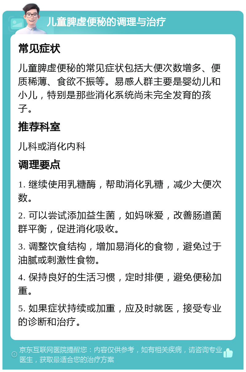 儿童脾虚便秘的调理与治疗 常见症状 儿童脾虚便秘的常见症状包括大便次数增多、便质稀薄、食欲不振等。易感人群主要是婴幼儿和小儿，特别是那些消化系统尚未完全发育的孩子。 推荐科室 儿科或消化内科 调理要点 1. 继续使用乳糖酶，帮助消化乳糖，减少大便次数。 2. 可以尝试添加益生菌，如妈咪爱，改善肠道菌群平衡，促进消化吸收。 3. 调整饮食结构，增加易消化的食物，避免过于油腻或刺激性食物。 4. 保持良好的生活习惯，定时排便，避免便秘加重。 5. 如果症状持续或加重，应及时就医，接受专业的诊断和治疗。