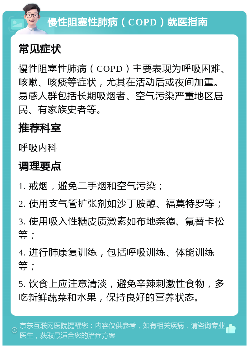 慢性阻塞性肺病（COPD）就医指南 常见症状 慢性阻塞性肺病（COPD）主要表现为呼吸困难、咳嗽、咳痰等症状，尤其在活动后或夜间加重。易感人群包括长期吸烟者、空气污染严重地区居民、有家族史者等。 推荐科室 呼吸内科 调理要点 1. 戒烟，避免二手烟和空气污染； 2. 使用支气管扩张剂如沙丁胺醇、福莫特罗等； 3. 使用吸入性糖皮质激素如布地奈德、氟替卡松等； 4. 进行肺康复训练，包括呼吸训练、体能训练等； 5. 饮食上应注意清淡，避免辛辣刺激性食物，多吃新鲜蔬菜和水果，保持良好的营养状态。