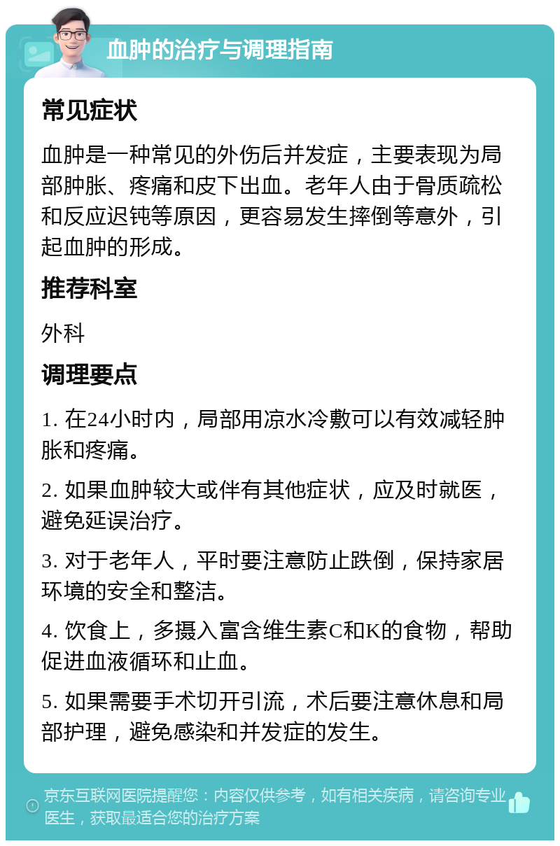 血肿的治疗与调理指南 常见症状 血肿是一种常见的外伤后并发症，主要表现为局部肿胀、疼痛和皮下出血。老年人由于骨质疏松和反应迟钝等原因，更容易发生摔倒等意外，引起血肿的形成。 推荐科室 外科 调理要点 1. 在24小时内，局部用凉水冷敷可以有效减轻肿胀和疼痛。 2. 如果血肿较大或伴有其他症状，应及时就医，避免延误治疗。 3. 对于老年人，平时要注意防止跌倒，保持家居环境的安全和整洁。 4. 饮食上，多摄入富含维生素C和K的食物，帮助促进血液循环和止血。 5. 如果需要手术切开引流，术后要注意休息和局部护理，避免感染和并发症的发生。