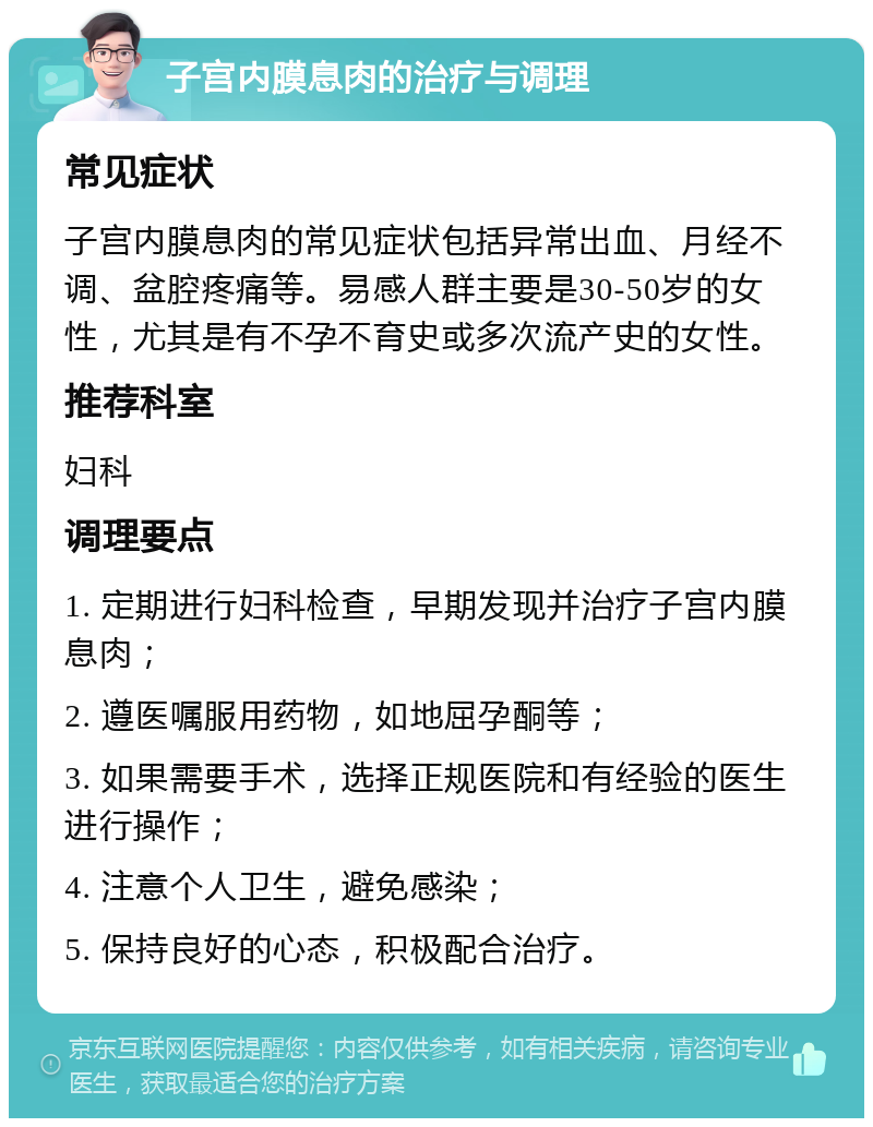 子宫内膜息肉的治疗与调理 常见症状 子宫内膜息肉的常见症状包括异常出血、月经不调、盆腔疼痛等。易感人群主要是30-50岁的女性，尤其是有不孕不育史或多次流产史的女性。 推荐科室 妇科 调理要点 1. 定期进行妇科检查，早期发现并治疗子宫内膜息肉； 2. 遵医嘱服用药物，如地屈孕酮等； 3. 如果需要手术，选择正规医院和有经验的医生进行操作； 4. 注意个人卫生，避免感染； 5. 保持良好的心态，积极配合治疗。