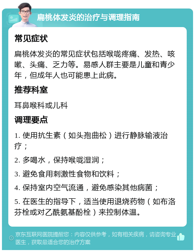 扁桃体发炎的治疗与调理指南 常见症状 扁桃体发炎的常见症状包括喉咙疼痛、发热、咳嗽、头痛、乏力等。易感人群主要是儿童和青少年，但成年人也可能患上此病。 推荐科室 耳鼻喉科或儿科 调理要点 1. 使用抗生素（如头孢曲松）进行静脉输液治疗； 2. 多喝水，保持喉咙湿润； 3. 避免食用刺激性食物和饮料； 4. 保持室内空气流通，避免感染其他病菌； 5. 在医生的指导下，适当使用退烧药物（如布洛芬栓或对乙酰氨基酚栓）来控制体温。