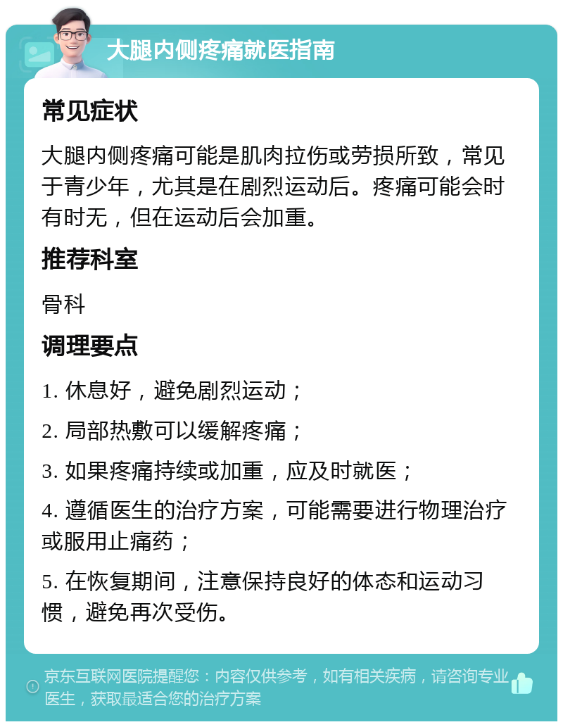 大腿内侧疼痛就医指南 常见症状 大腿内侧疼痛可能是肌肉拉伤或劳损所致，常见于青少年，尤其是在剧烈运动后。疼痛可能会时有时无，但在运动后会加重。 推荐科室 骨科 调理要点 1. 休息好，避免剧烈运动； 2. 局部热敷可以缓解疼痛； 3. 如果疼痛持续或加重，应及时就医； 4. 遵循医生的治疗方案，可能需要进行物理治疗或服用止痛药； 5. 在恢复期间，注意保持良好的体态和运动习惯，避免再次受伤。