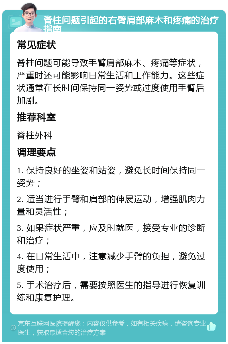 脊柱问题引起的右臂肩部麻木和疼痛的治疗指南 常见症状 脊柱问题可能导致手臂肩部麻木、疼痛等症状，严重时还可能影响日常生活和工作能力。这些症状通常在长时间保持同一姿势或过度使用手臂后加剧。 推荐科室 脊柱外科 调理要点 1. 保持良好的坐姿和站姿，避免长时间保持同一姿势； 2. 适当进行手臂和肩部的伸展运动，增强肌肉力量和灵活性； 3. 如果症状严重，应及时就医，接受专业的诊断和治疗； 4. 在日常生活中，注意减少手臂的负担，避免过度使用； 5. 手术治疗后，需要按照医生的指导进行恢复训练和康复护理。