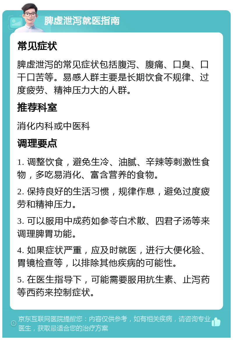 脾虚泄泻就医指南 常见症状 脾虚泄泻的常见症状包括腹泻、腹痛、口臭、口干口苦等。易感人群主要是长期饮食不规律、过度疲劳、精神压力大的人群。 推荐科室 消化内科或中医科 调理要点 1. 调整饮食，避免生冷、油腻、辛辣等刺激性食物，多吃易消化、富含营养的食物。 2. 保持良好的生活习惯，规律作息，避免过度疲劳和精神压力。 3. 可以服用中成药如参苓白术散、四君子汤等来调理脾胃功能。 4. 如果症状严重，应及时就医，进行大便化验、胃镜检查等，以排除其他疾病的可能性。 5. 在医生指导下，可能需要服用抗生素、止泻药等西药来控制症状。