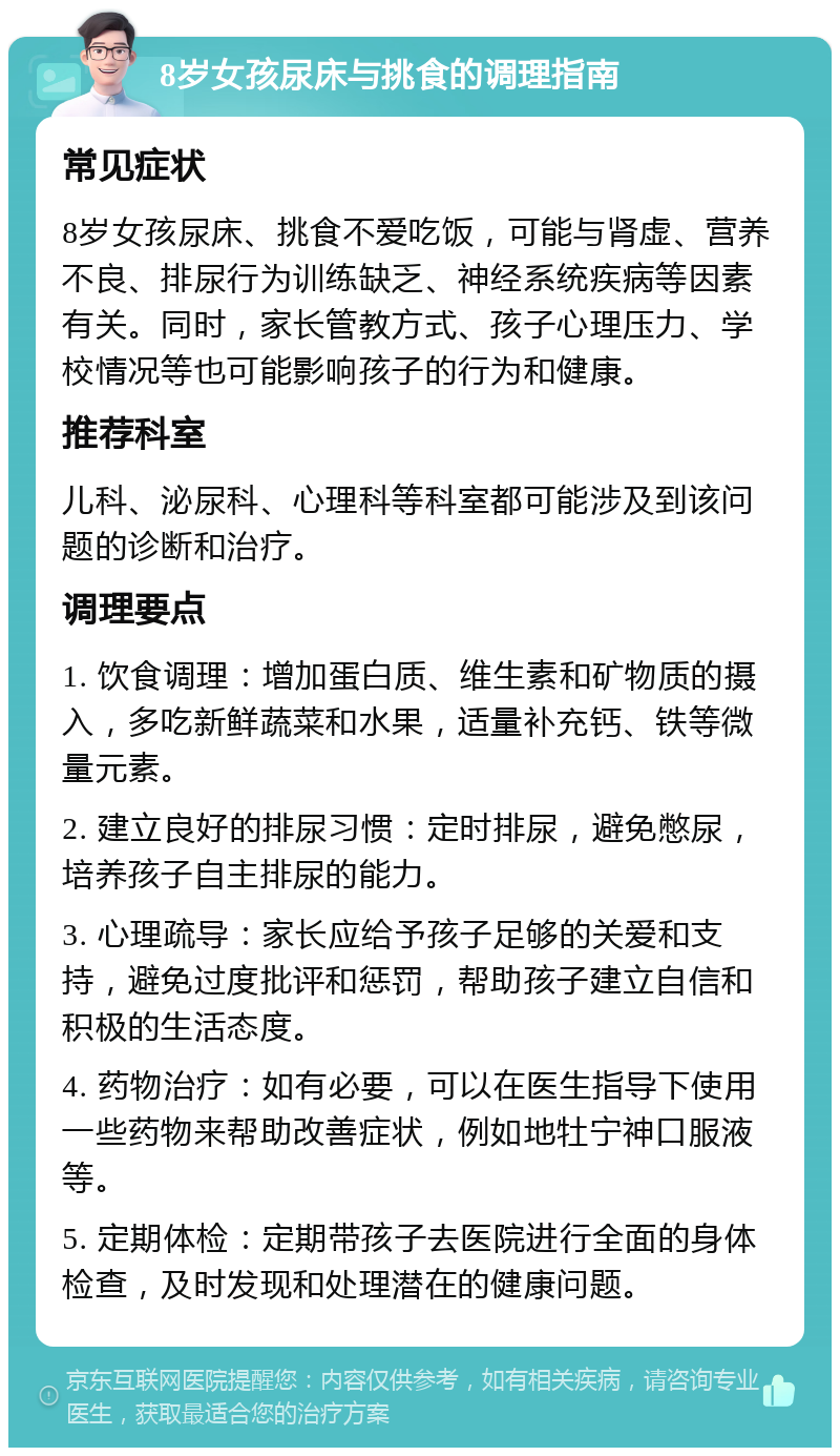 8岁女孩尿床与挑食的调理指南 常见症状 8岁女孩尿床、挑食不爱吃饭，可能与肾虚、营养不良、排尿行为训练缺乏、神经系统疾病等因素有关。同时，家长管教方式、孩子心理压力、学校情况等也可能影响孩子的行为和健康。 推荐科室 儿科、泌尿科、心理科等科室都可能涉及到该问题的诊断和治疗。 调理要点 1. 饮食调理：增加蛋白质、维生素和矿物质的摄入，多吃新鲜蔬菜和水果，适量补充钙、铁等微量元素。 2. 建立良好的排尿习惯：定时排尿，避免憋尿，培养孩子自主排尿的能力。 3. 心理疏导：家长应给予孩子足够的关爱和支持，避免过度批评和惩罚，帮助孩子建立自信和积极的生活态度。 4. 药物治疗：如有必要，可以在医生指导下使用一些药物来帮助改善症状，例如地牡宁神口服液等。 5. 定期体检：定期带孩子去医院进行全面的身体检查，及时发现和处理潜在的健康问题。