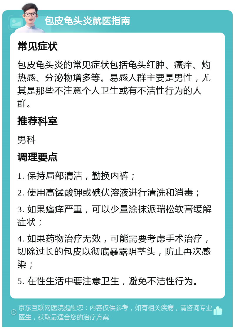 包皮龟头炎就医指南 常见症状 包皮龟头炎的常见症状包括龟头红肿、瘙痒、灼热感、分泌物增多等。易感人群主要是男性，尤其是那些不注意个人卫生或有不洁性行为的人群。 推荐科室 男科 调理要点 1. 保持局部清洁，勤换内裤； 2. 使用高锰酸钾或碘伏溶液进行清洗和消毒； 3. 如果瘙痒严重，可以少量涂抹派瑞松软膏缓解症状； 4. 如果药物治疗无效，可能需要考虑手术治疗，切除过长的包皮以彻底暴露阴茎头，防止再次感染； 5. 在性生活中要注意卫生，避免不洁性行为。