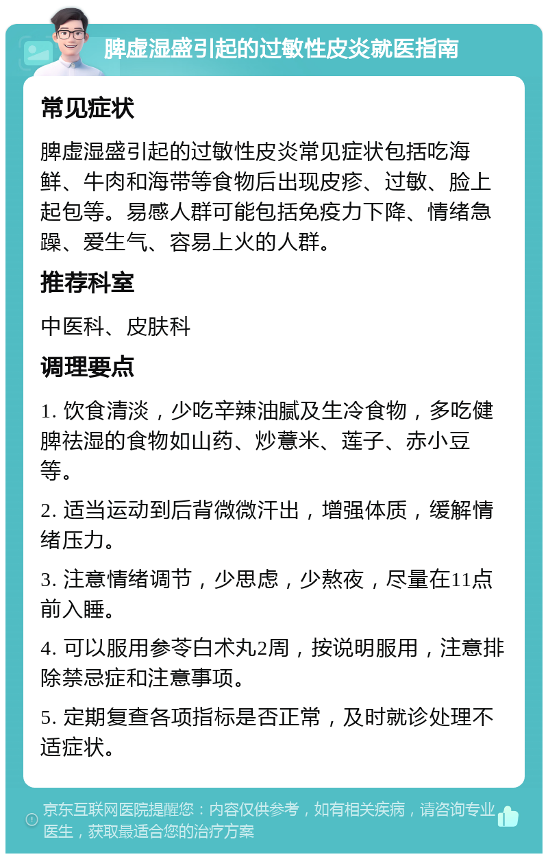 脾虚湿盛引起的过敏性皮炎就医指南 常见症状 脾虚湿盛引起的过敏性皮炎常见症状包括吃海鲜、牛肉和海带等食物后出现皮疹、过敏、脸上起包等。易感人群可能包括免疫力下降、情绪急躁、爱生气、容易上火的人群。 推荐科室 中医科、皮肤科 调理要点 1. 饮食清淡，少吃辛辣油腻及生冷食物，多吃健脾祛湿的食物如山药、炒薏米、莲子、赤小豆等。 2. 适当运动到后背微微汗出，增强体质，缓解情绪压力。 3. 注意情绪调节，少思虑，少熬夜，尽量在11点前入睡。 4. 可以服用参苓白术丸2周，按说明服用，注意排除禁忌症和注意事项。 5. 定期复查各项指标是否正常，及时就诊处理不适症状。