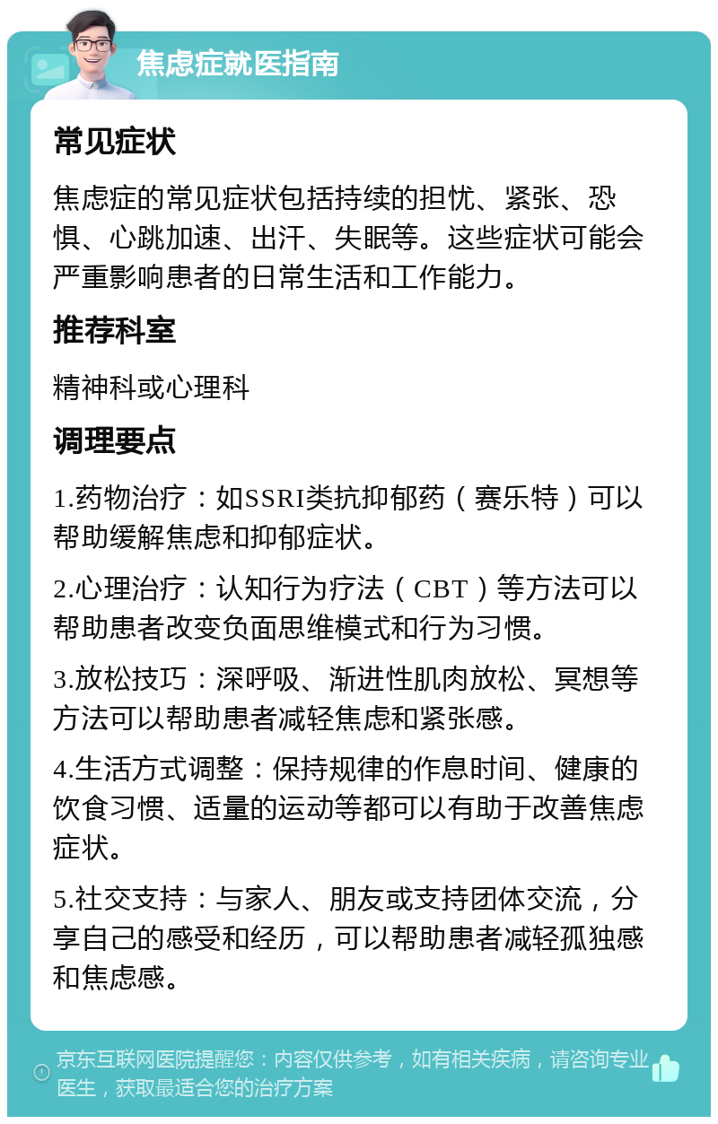 焦虑症就医指南 常见症状 焦虑症的常见症状包括持续的担忧、紧张、恐惧、心跳加速、出汗、失眠等。这些症状可能会严重影响患者的日常生活和工作能力。 推荐科室 精神科或心理科 调理要点 1.药物治疗：如SSRI类抗抑郁药（赛乐特）可以帮助缓解焦虑和抑郁症状。 2.心理治疗：认知行为疗法（CBT）等方法可以帮助患者改变负面思维模式和行为习惯。 3.放松技巧：深呼吸、渐进性肌肉放松、冥想等方法可以帮助患者减轻焦虑和紧张感。 4.生活方式调整：保持规律的作息时间、健康的饮食习惯、适量的运动等都可以有助于改善焦虑症状。 5.社交支持：与家人、朋友或支持团体交流，分享自己的感受和经历，可以帮助患者减轻孤独感和焦虑感。