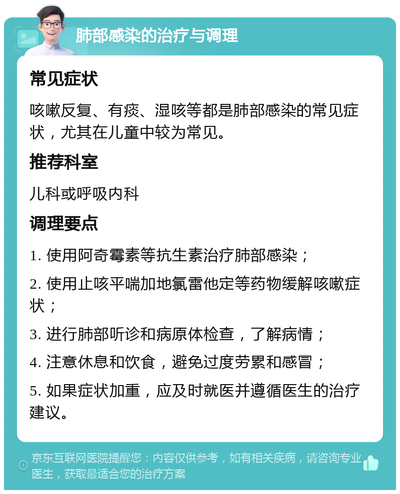 肺部感染的治疗与调理 常见症状 咳嗽反复、有痰、湿咳等都是肺部感染的常见症状，尤其在儿童中较为常见。 推荐科室 儿科或呼吸内科 调理要点 1. 使用阿奇霉素等抗生素治疗肺部感染； 2. 使用止咳平喘加地氯雷他定等药物缓解咳嗽症状； 3. 进行肺部听诊和病原体检查，了解病情； 4. 注意休息和饮食，避免过度劳累和感冒； 5. 如果症状加重，应及时就医并遵循医生的治疗建议。