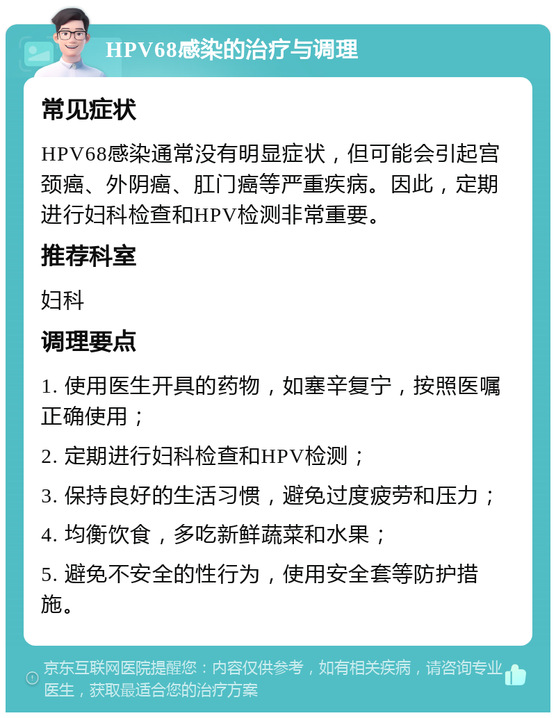 HPV68感染的治疗与调理 常见症状 HPV68感染通常没有明显症状，但可能会引起宫颈癌、外阴癌、肛门癌等严重疾病。因此，定期进行妇科检查和HPV检测非常重要。 推荐科室 妇科 调理要点 1. 使用医生开具的药物，如塞辛复宁，按照医嘱正确使用； 2. 定期进行妇科检查和HPV检测； 3. 保持良好的生活习惯，避免过度疲劳和压力； 4. 均衡饮食，多吃新鲜蔬菜和水果； 5. 避免不安全的性行为，使用安全套等防护措施。