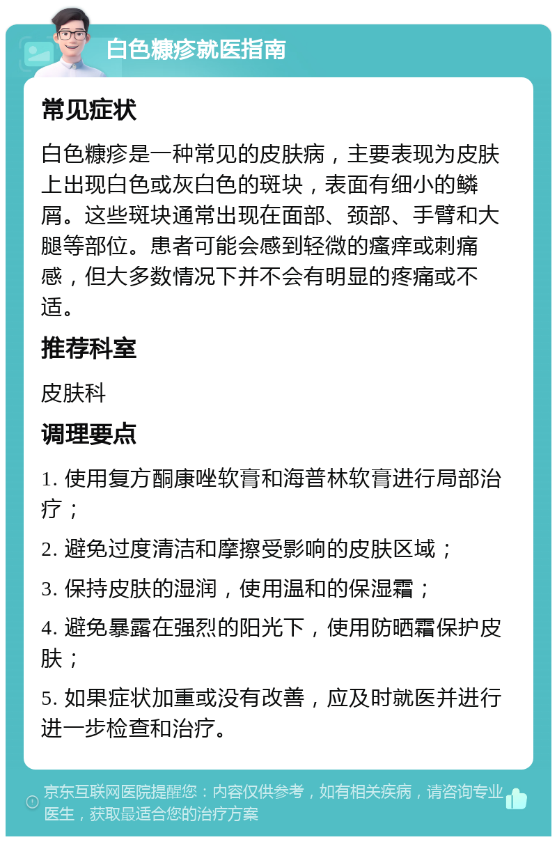 白色糠疹就医指南 常见症状 白色糠疹是一种常见的皮肤病，主要表现为皮肤上出现白色或灰白色的斑块，表面有细小的鳞屑。这些斑块通常出现在面部、颈部、手臂和大腿等部位。患者可能会感到轻微的瘙痒或刺痛感，但大多数情况下并不会有明显的疼痛或不适。 推荐科室 皮肤科 调理要点 1. 使用复方酮康唑软膏和海普林软膏进行局部治疗； 2. 避免过度清洁和摩擦受影响的皮肤区域； 3. 保持皮肤的湿润，使用温和的保湿霜； 4. 避免暴露在强烈的阳光下，使用防晒霜保护皮肤； 5. 如果症状加重或没有改善，应及时就医并进行进一步检查和治疗。