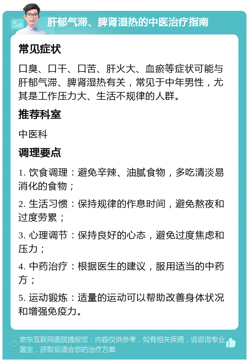 肝郁气滞、脾肾湿热的中医治疗指南 常见症状 口臭、口干、口苦、肝火大、血瘀等症状可能与肝郁气滞、脾肾湿热有关，常见于中年男性，尤其是工作压力大、生活不规律的人群。 推荐科室 中医科 调理要点 1. 饮食调理：避免辛辣、油腻食物，多吃清淡易消化的食物； 2. 生活习惯：保持规律的作息时间，避免熬夜和过度劳累； 3. 心理调节：保持良好的心态，避免过度焦虑和压力； 4. 中药治疗：根据医生的建议，服用适当的中药方； 5. 运动锻炼：适量的运动可以帮助改善身体状况和增强免疫力。