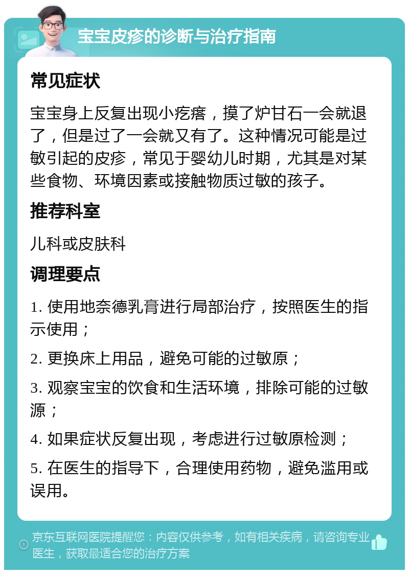 宝宝皮疹的诊断与治疗指南 常见症状 宝宝身上反复出现小疙瘩，摸了炉甘石一会就退了，但是过了一会就又有了。这种情况可能是过敏引起的皮疹，常见于婴幼儿时期，尤其是对某些食物、环境因素或接触物质过敏的孩子。 推荐科室 儿科或皮肤科 调理要点 1. 使用地奈德乳膏进行局部治疗，按照医生的指示使用； 2. 更换床上用品，避免可能的过敏原； 3. 观察宝宝的饮食和生活环境，排除可能的过敏源； 4. 如果症状反复出现，考虑进行过敏原检测； 5. 在医生的指导下，合理使用药物，避免滥用或误用。