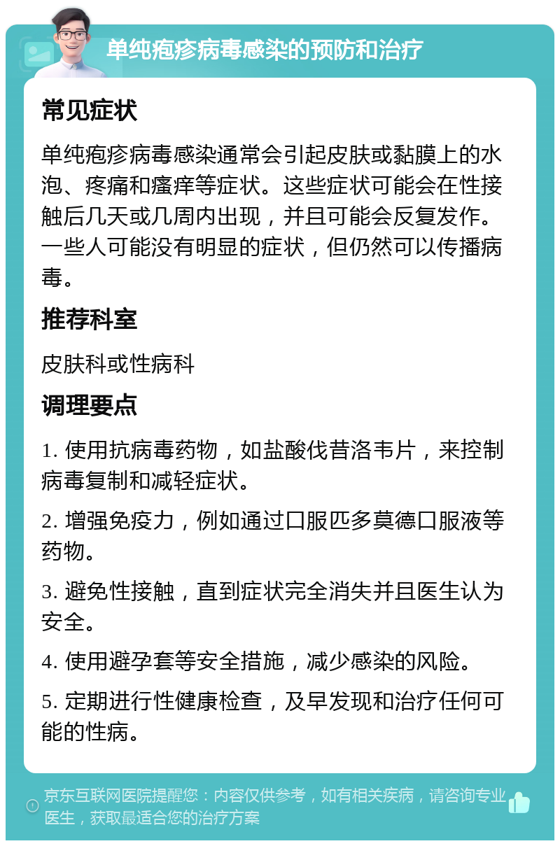 单纯疱疹病毒感染的预防和治疗 常见症状 单纯疱疹病毒感染通常会引起皮肤或黏膜上的水泡、疼痛和瘙痒等症状。这些症状可能会在性接触后几天或几周内出现，并且可能会反复发作。一些人可能没有明显的症状，但仍然可以传播病毒。 推荐科室 皮肤科或性病科 调理要点 1. 使用抗病毒药物，如盐酸伐昔洛韦片，来控制病毒复制和减轻症状。 2. 增强免疫力，例如通过口服匹多莫德口服液等药物。 3. 避免性接触，直到症状完全消失并且医生认为安全。 4. 使用避孕套等安全措施，减少感染的风险。 5. 定期进行性健康检查，及早发现和治疗任何可能的性病。