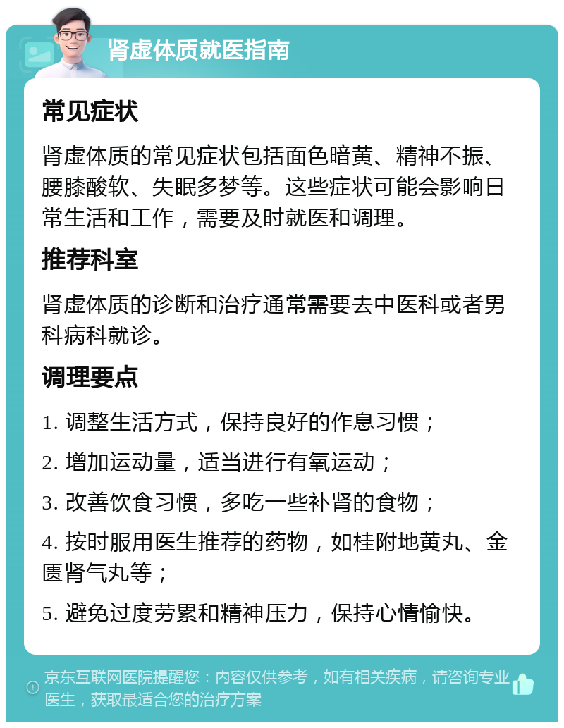 肾虚体质就医指南 常见症状 肾虚体质的常见症状包括面色暗黄、精神不振、腰膝酸软、失眠多梦等。这些症状可能会影响日常生活和工作，需要及时就医和调理。 推荐科室 肾虚体质的诊断和治疗通常需要去中医科或者男科病科就诊。 调理要点 1. 调整生活方式，保持良好的作息习惯； 2. 增加运动量，适当进行有氧运动； 3. 改善饮食习惯，多吃一些补肾的食物； 4. 按时服用医生推荐的药物，如桂附地黄丸、金匮肾气丸等； 5. 避免过度劳累和精神压力，保持心情愉快。