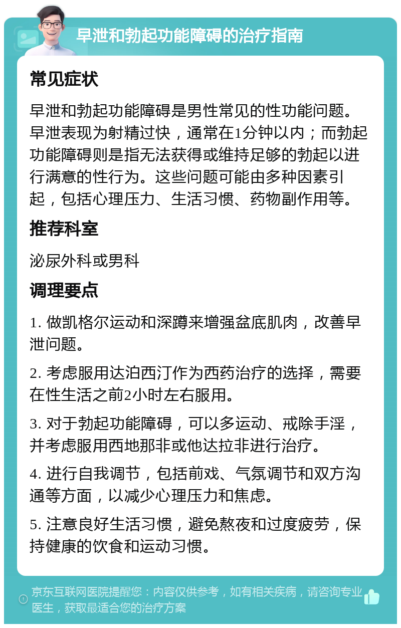 早泄和勃起功能障碍的治疗指南 常见症状 早泄和勃起功能障碍是男性常见的性功能问题。早泄表现为射精过快，通常在1分钟以内；而勃起功能障碍则是指无法获得或维持足够的勃起以进行满意的性行为。这些问题可能由多种因素引起，包括心理压力、生活习惯、药物副作用等。 推荐科室 泌尿外科或男科 调理要点 1. 做凯格尔运动和深蹲来增强盆底肌肉，改善早泄问题。 2. 考虑服用达泊西汀作为西药治疗的选择，需要在性生活之前2小时左右服用。 3. 对于勃起功能障碍，可以多运动、戒除手淫，并考虑服用西地那非或他达拉非进行治疗。 4. 进行自我调节，包括前戏、气氛调节和双方沟通等方面，以减少心理压力和焦虑。 5. 注意良好生活习惯，避免熬夜和过度疲劳，保持健康的饮食和运动习惯。