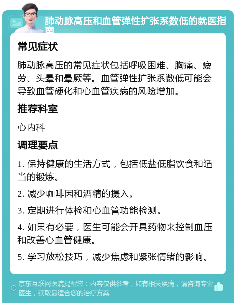 肺动脉高压和血管弹性扩张系数低的就医指南 常见症状 肺动脉高压的常见症状包括呼吸困难、胸痛、疲劳、头晕和晕厥等。血管弹性扩张系数低可能会导致血管硬化和心血管疾病的风险增加。 推荐科室 心内科 调理要点 1. 保持健康的生活方式，包括低盐低脂饮食和适当的锻炼。 2. 减少咖啡因和酒精的摄入。 3. 定期进行体检和心血管功能检测。 4. 如果有必要，医生可能会开具药物来控制血压和改善心血管健康。 5. 学习放松技巧，减少焦虑和紧张情绪的影响。