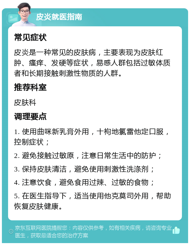 皮炎就医指南 常见症状 皮炎是一种常见的皮肤病，主要表现为皮肤红肿、瘙痒、发硬等症状，易感人群包括过敏体质者和长期接触刺激性物质的人群。 推荐科室 皮肤科 调理要点 1. 使用曲咪新乳膏外用，十枸地氯雷他定口服，控制症状； 2. 避免接触过敏原，注意日常生活中的防护； 3. 保持皮肤清洁，避免使用刺激性洗涤剂； 4. 注意饮食，避免食用过辣、过敏的食物； 5. 在医生指导下，适当使用他克莫司外用，帮助恢复皮肤健康。