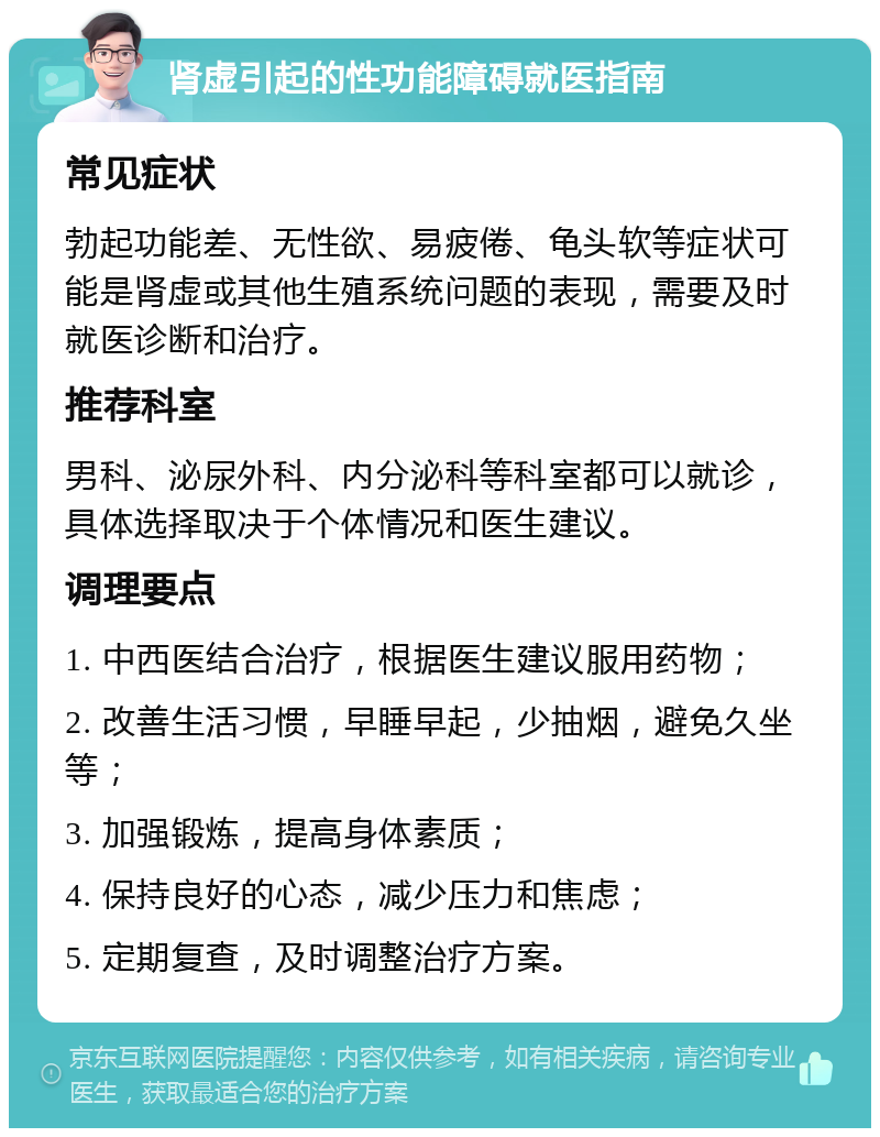 肾虚引起的性功能障碍就医指南 常见症状 勃起功能差、无性欲、易疲倦、龟头软等症状可能是肾虚或其他生殖系统问题的表现，需要及时就医诊断和治疗。 推荐科室 男科、泌尿外科、内分泌科等科室都可以就诊，具体选择取决于个体情况和医生建议。 调理要点 1. 中西医结合治疗，根据医生建议服用药物； 2. 改善生活习惯，早睡早起，少抽烟，避免久坐等； 3. 加强锻炼，提高身体素质； 4. 保持良好的心态，减少压力和焦虑； 5. 定期复查，及时调整治疗方案。