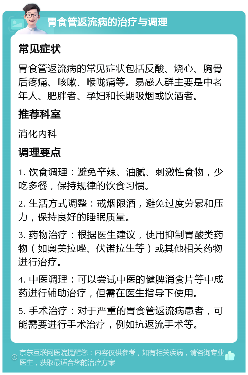 胃食管返流病的治疗与调理 常见症状 胃食管返流病的常见症状包括反酸、烧心、胸骨后疼痛、咳嗽、喉咙痛等。易感人群主要是中老年人、肥胖者、孕妇和长期吸烟或饮酒者。 推荐科室 消化内科 调理要点 1. 饮食调理：避免辛辣、油腻、刺激性食物，少吃多餐，保持规律的饮食习惯。 2. 生活方式调整：戒烟限酒，避免过度劳累和压力，保持良好的睡眠质量。 3. 药物治疗：根据医生建议，使用抑制胃酸类药物（如奥美拉唑、伏诺拉生等）或其他相关药物进行治疗。 4. 中医调理：可以尝试中医的健脾消食片等中成药进行辅助治疗，但需在医生指导下使用。 5. 手术治疗：对于严重的胃食管返流病患者，可能需要进行手术治疗，例如抗返流手术等。