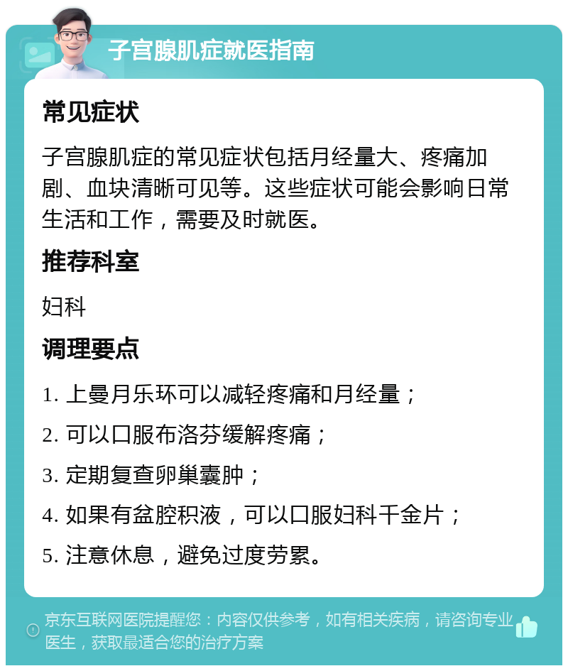 子宫腺肌症就医指南 常见症状 子宫腺肌症的常见症状包括月经量大、疼痛加剧、血块清晰可见等。这些症状可能会影响日常生活和工作，需要及时就医。 推荐科室 妇科 调理要点 1. 上曼月乐环可以减轻疼痛和月经量； 2. 可以口服布洛芬缓解疼痛； 3. 定期复查卵巢囊肿； 4. 如果有盆腔积液，可以口服妇科千金片； 5. 注意休息，避免过度劳累。