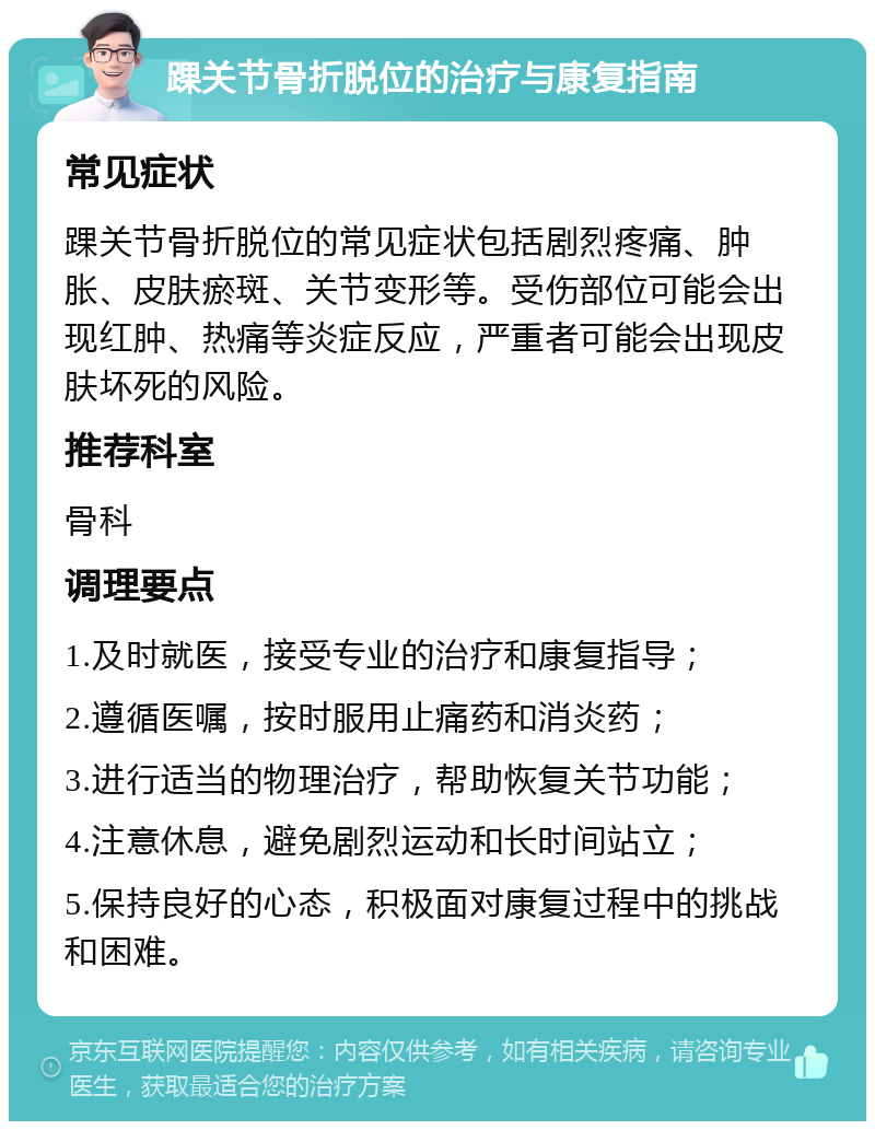 踝关节骨折脱位的治疗与康复指南 常见症状 踝关节骨折脱位的常见症状包括剧烈疼痛、肿胀、皮肤瘀斑、关节变形等。受伤部位可能会出现红肿、热痛等炎症反应，严重者可能会出现皮肤坏死的风险。 推荐科室 骨科 调理要点 1.及时就医，接受专业的治疗和康复指导； 2.遵循医嘱，按时服用止痛药和消炎药； 3.进行适当的物理治疗，帮助恢复关节功能； 4.注意休息，避免剧烈运动和长时间站立； 5.保持良好的心态，积极面对康复过程中的挑战和困难。