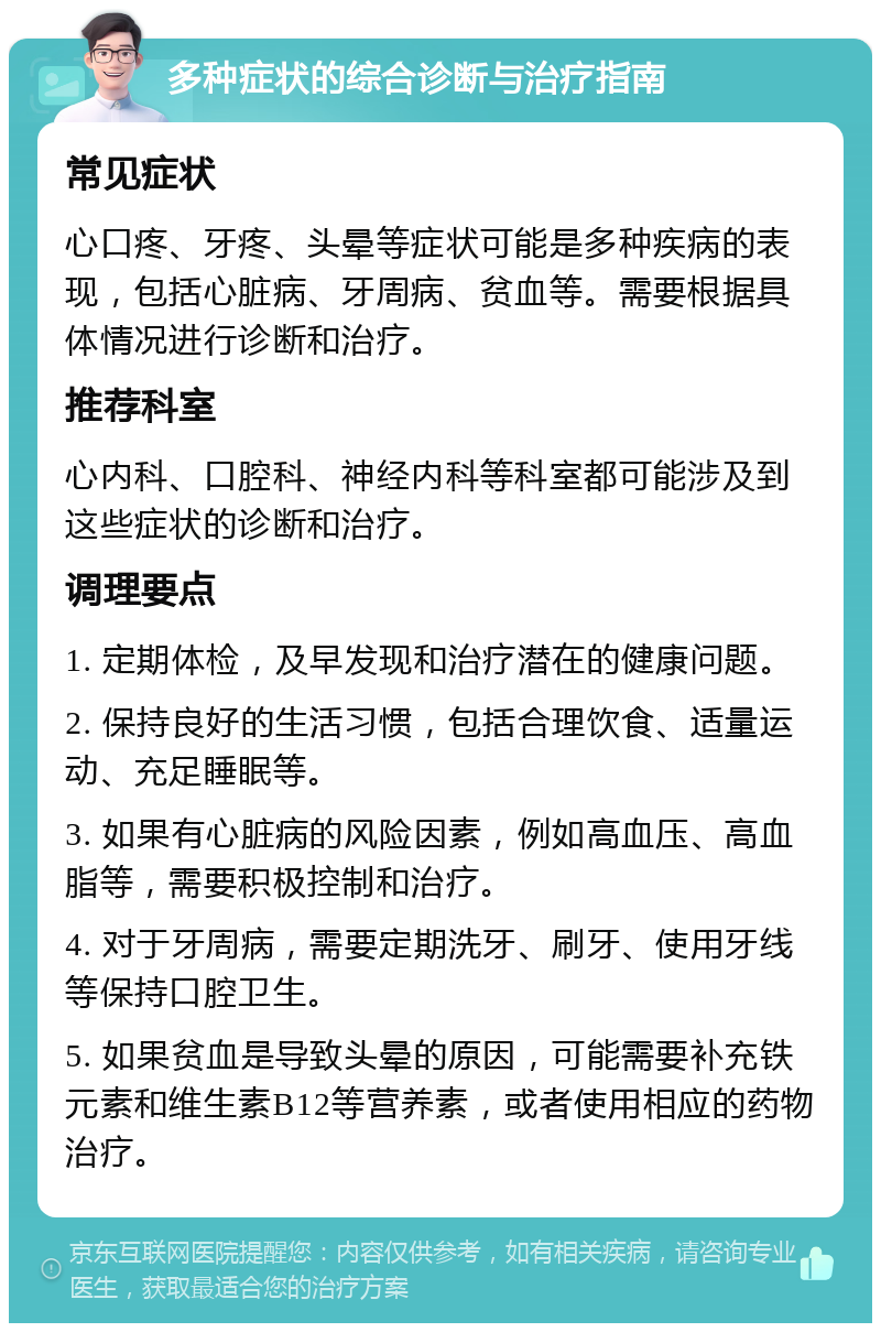 多种症状的综合诊断与治疗指南 常见症状 心口疼、牙疼、头晕等症状可能是多种疾病的表现，包括心脏病、牙周病、贫血等。需要根据具体情况进行诊断和治疗。 推荐科室 心内科、口腔科、神经内科等科室都可能涉及到这些症状的诊断和治疗。 调理要点 1. 定期体检，及早发现和治疗潜在的健康问题。 2. 保持良好的生活习惯，包括合理饮食、适量运动、充足睡眠等。 3. 如果有心脏病的风险因素，例如高血压、高血脂等，需要积极控制和治疗。 4. 对于牙周病，需要定期洗牙、刷牙、使用牙线等保持口腔卫生。 5. 如果贫血是导致头晕的原因，可能需要补充铁元素和维生素B12等营养素，或者使用相应的药物治疗。