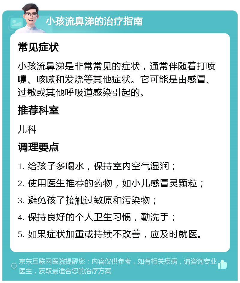 小孩流鼻涕的治疗指南 常见症状 小孩流鼻涕是非常常见的症状，通常伴随着打喷嚏、咳嗽和发烧等其他症状。它可能是由感冒、过敏或其他呼吸道感染引起的。 推荐科室 儿科 调理要点 1. 给孩子多喝水，保持室内空气湿润； 2. 使用医生推荐的药物，如小儿感冒灵颗粒； 3. 避免孩子接触过敏原和污染物； 4. 保持良好的个人卫生习惯，勤洗手； 5. 如果症状加重或持续不改善，应及时就医。