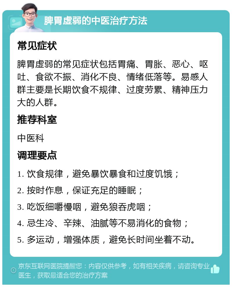 脾胃虚弱的中医治疗方法 常见症状 脾胃虚弱的常见症状包括胃痛、胃胀、恶心、呕吐、食欲不振、消化不良、情绪低落等。易感人群主要是长期饮食不规律、过度劳累、精神压力大的人群。 推荐科室 中医科 调理要点 1. 饮食规律，避免暴饮暴食和过度饥饿； 2. 按时作息，保证充足的睡眠； 3. 吃饭细嚼慢咽，避免狼吞虎咽； 4. 忌生冷、辛辣、油腻等不易消化的食物； 5. 多运动，增强体质，避免长时间坐着不动。