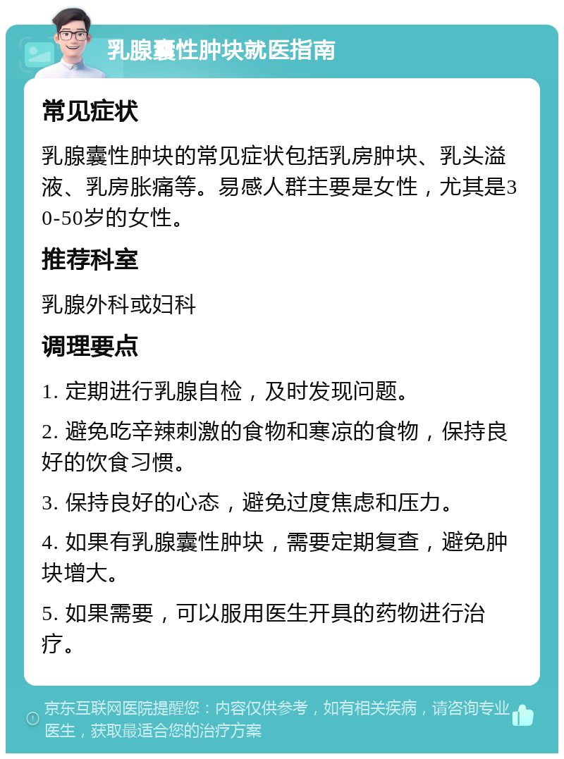 乳腺囊性肿块就医指南 常见症状 乳腺囊性肿块的常见症状包括乳房肿块、乳头溢液、乳房胀痛等。易感人群主要是女性，尤其是30-50岁的女性。 推荐科室 乳腺外科或妇科 调理要点 1. 定期进行乳腺自检，及时发现问题。 2. 避免吃辛辣刺激的食物和寒凉的食物，保持良好的饮食习惯。 3. 保持良好的心态，避免过度焦虑和压力。 4. 如果有乳腺囊性肿块，需要定期复查，避免肿块增大。 5. 如果需要，可以服用医生开具的药物进行治疗。