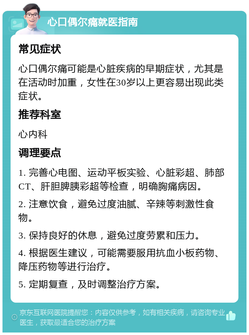 心口偶尔痛就医指南 常见症状 心口偶尔痛可能是心脏疾病的早期症状，尤其是在活动时加重，女性在30岁以上更容易出现此类症状。 推荐科室 心内科 调理要点 1. 完善心电图、运动平板实验、心脏彩超、肺部CT、肝胆脾胰彩超等检查，明确胸痛病因。 2. 注意饮食，避免过度油腻、辛辣等刺激性食物。 3. 保持良好的休息，避免过度劳累和压力。 4. 根据医生建议，可能需要服用抗血小板药物、降压药物等进行治疗。 5. 定期复查，及时调整治疗方案。