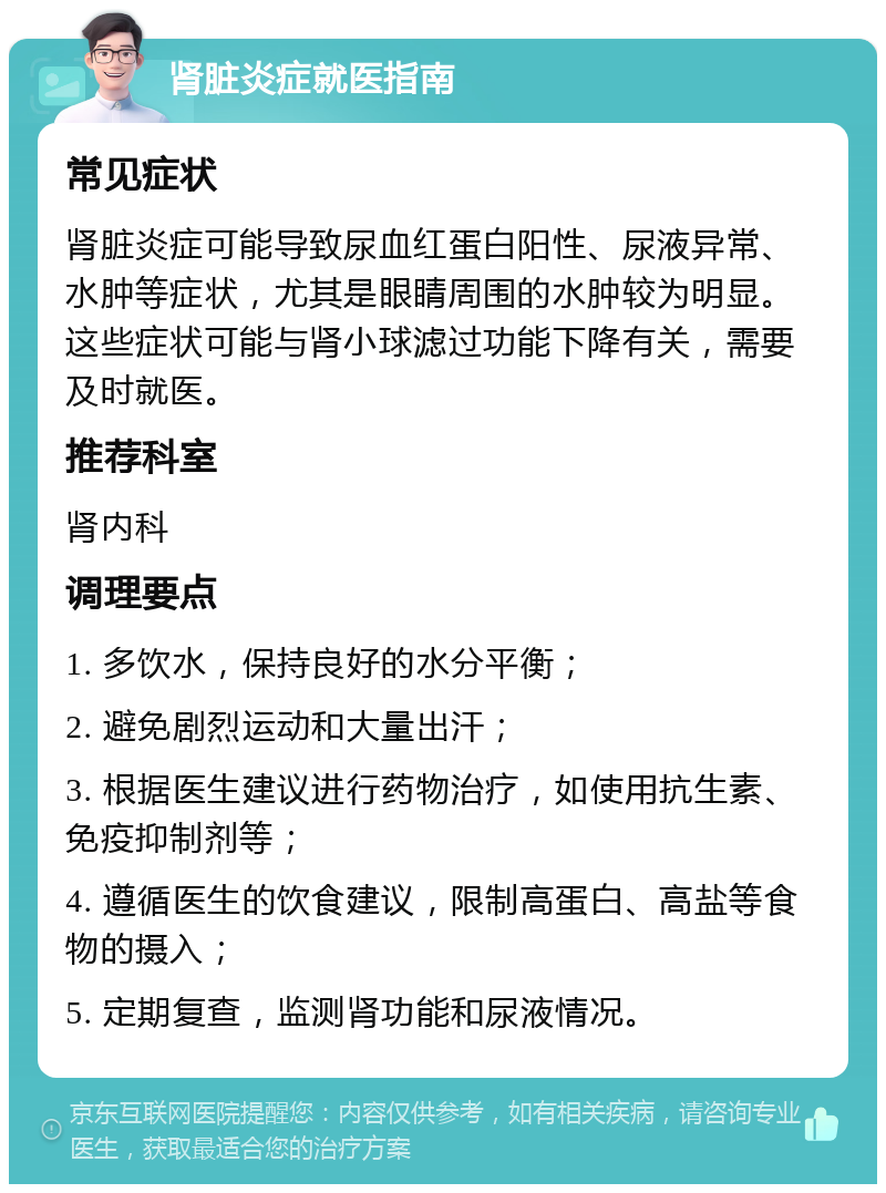 肾脏炎症就医指南 常见症状 肾脏炎症可能导致尿血红蛋白阳性、尿液异常、水肿等症状，尤其是眼睛周围的水肿较为明显。这些症状可能与肾小球滤过功能下降有关，需要及时就医。 推荐科室 肾内科 调理要点 1. 多饮水，保持良好的水分平衡； 2. 避免剧烈运动和大量出汗； 3. 根据医生建议进行药物治疗，如使用抗生素、免疫抑制剂等； 4. 遵循医生的饮食建议，限制高蛋白、高盐等食物的摄入； 5. 定期复查，监测肾功能和尿液情况。