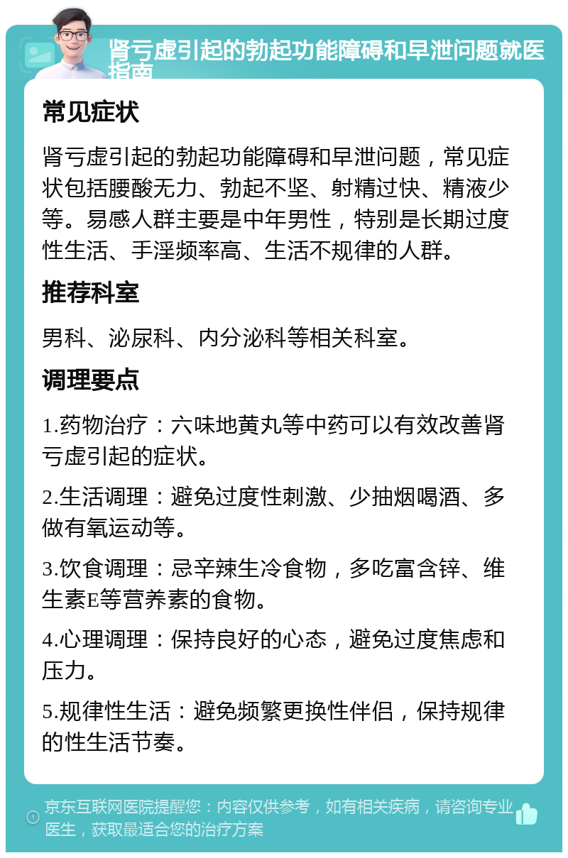 肾亏虚引起的勃起功能障碍和早泄问题就医指南 常见症状 肾亏虚引起的勃起功能障碍和早泄问题，常见症状包括腰酸无力、勃起不坚、射精过快、精液少等。易感人群主要是中年男性，特别是长期过度性生活、手淫频率高、生活不规律的人群。 推荐科室 男科、泌尿科、内分泌科等相关科室。 调理要点 1.药物治疗：六味地黄丸等中药可以有效改善肾亏虚引起的症状。 2.生活调理：避免过度性刺激、少抽烟喝酒、多做有氧运动等。 3.饮食调理：忌辛辣生冷食物，多吃富含锌、维生素E等营养素的食物。 4.心理调理：保持良好的心态，避免过度焦虑和压力。 5.规律性生活：避免频繁更换性伴侣，保持规律的性生活节奏。